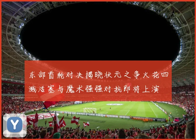 东部首轮对决揭晓状元之争火花四溅活塞与魔术强强对抗即将上演