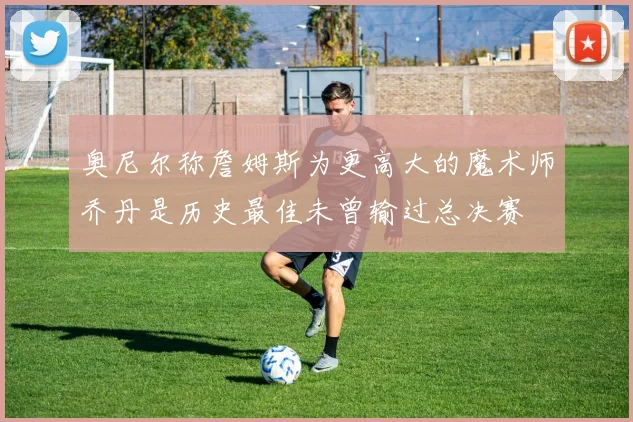 奥尼尔称詹姆斯为更高大的魔术师乔丹是历史最佳未曾输过总决赛