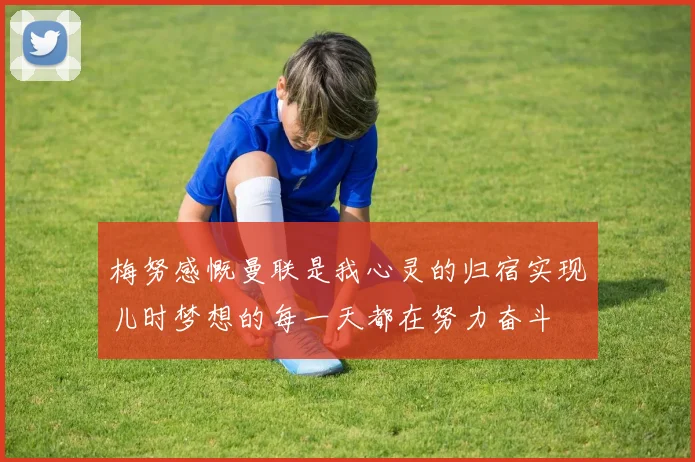 梅努感慨曼联是我心灵的归宿实现儿时梦想的每一天都在努力奋斗