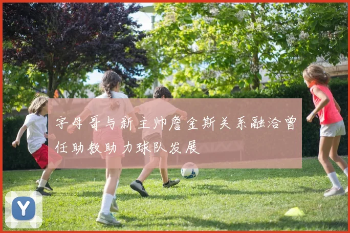 字母哥与新主帅詹金斯关系融洽曾任助教助力球队发展
