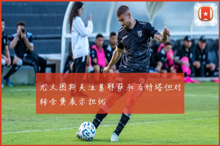 尤文图斯关注基耶萨和马特塔但对转会费表示担忧