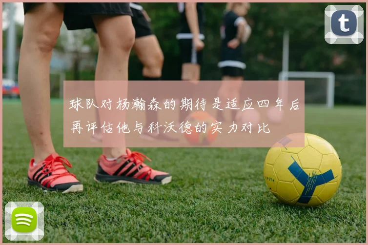 球队对杨瀚森的期待是适应四年后再评估他与科沃德的实力对比