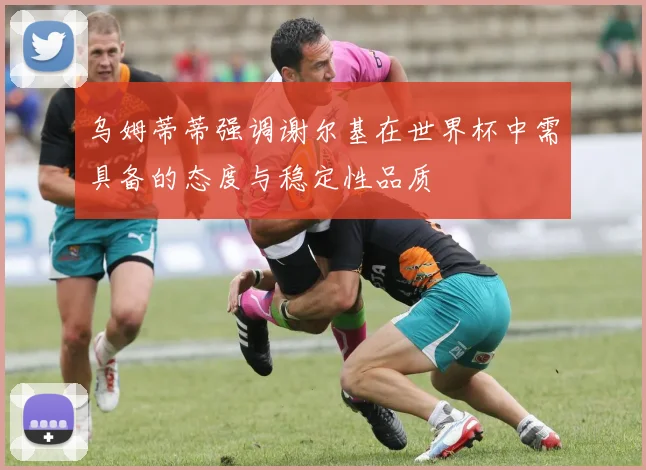 乌姆蒂蒂强调谢尔基在世界杯中需具备的态度与稳定性品质