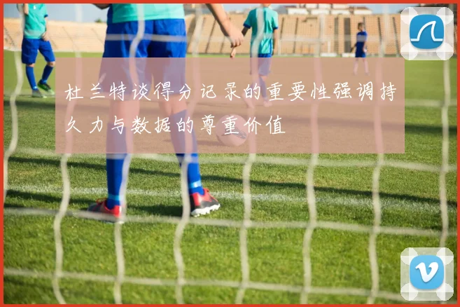 杜兰特谈得分记录的重要性强调持久力与数据的尊重价值