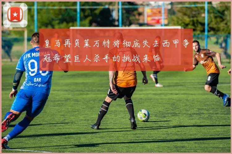 皇马再负莱万特将彻底失去西甲争冠希望巨人杀手的挑战来临