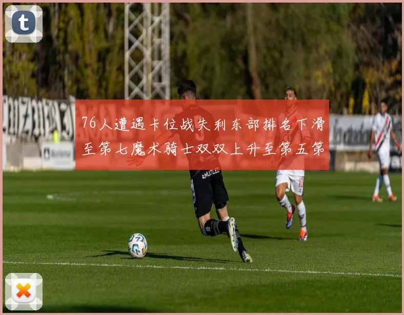 76人遭遇卡位战失利东部排名下滑至第七魔术骑士双双上升至第五第六位