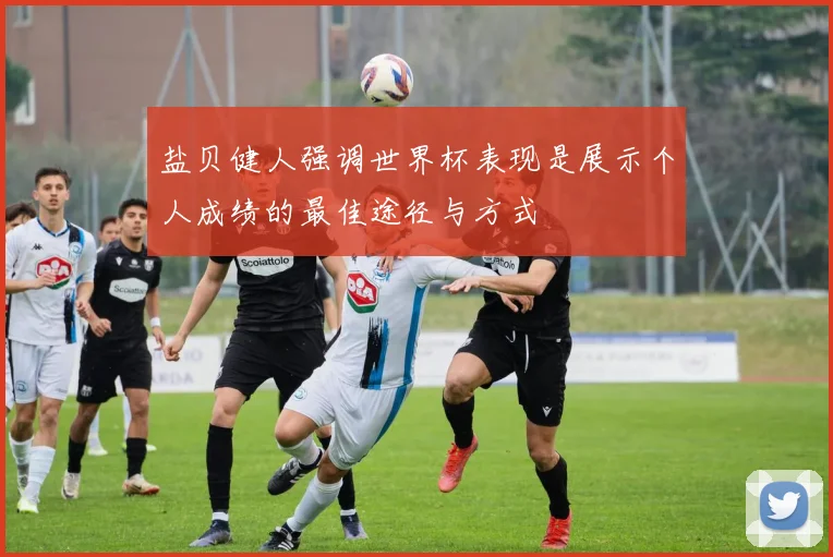 盐贝健人强调世界杯表现是展示个人成绩的最佳途径与方式