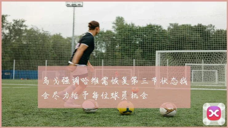 乌戈强调哈维需恢复第三节状态我会尽力给予每位球员机会