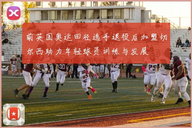 前英国奥运田径选手退役后加盟切尔西助力年轻球员训练与发展