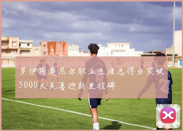罗伊斯奥尼尔职业生涯总得分突破5000大关喜迎新里程碑