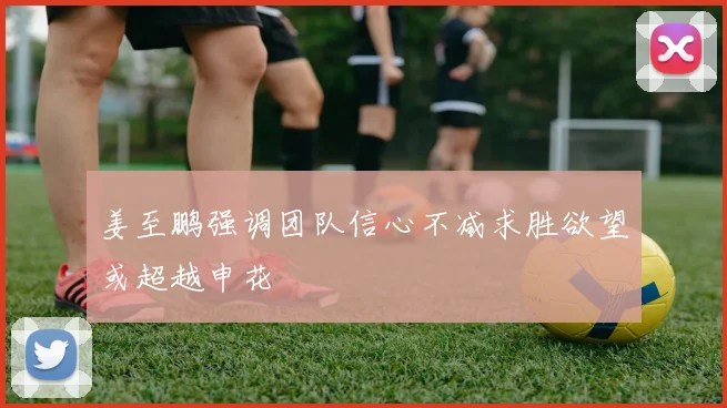 姜至鹏强调团队信心不减求胜欲望或超越申花