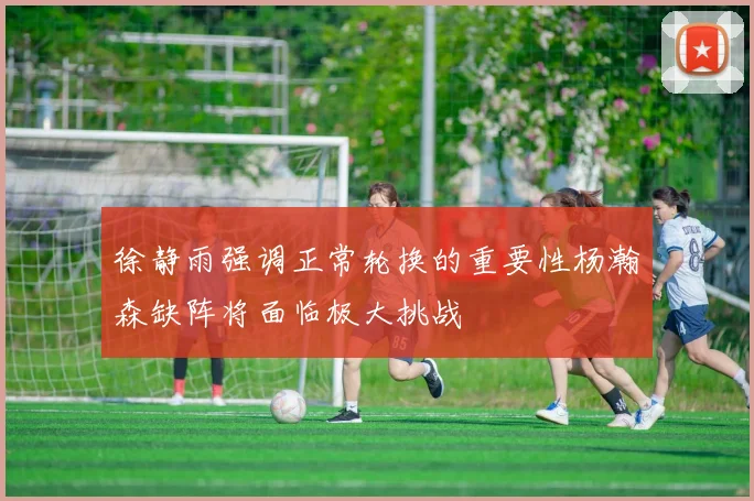 徐静雨强调正常轮换的重要性杨瀚森缺阵将面临极大挑战