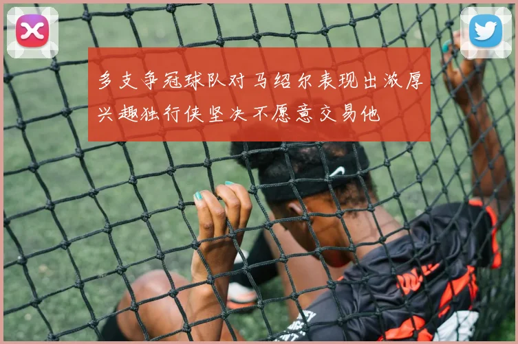 多支争冠球队对马绍尔表现出浓厚兴趣独行侠坚决不愿意交易他