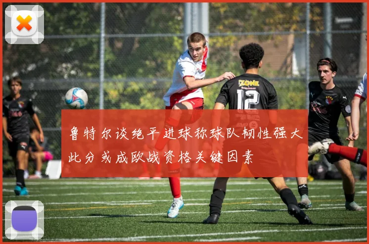 鲁特尔谈绝平进球称球队韧性强大此分或成欧战资格关键因素