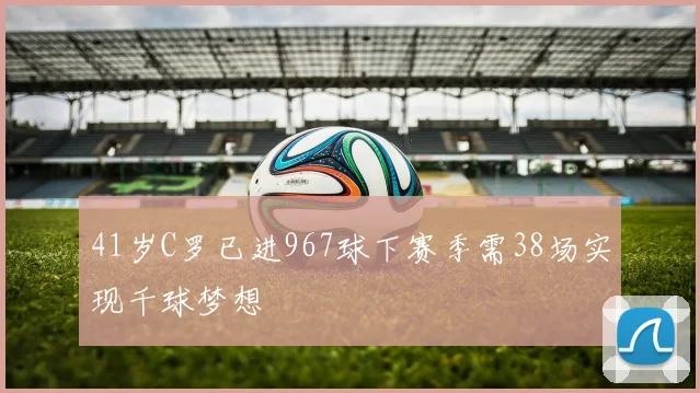 41岁C罗已进967球下赛季需38场实现千球梦想
