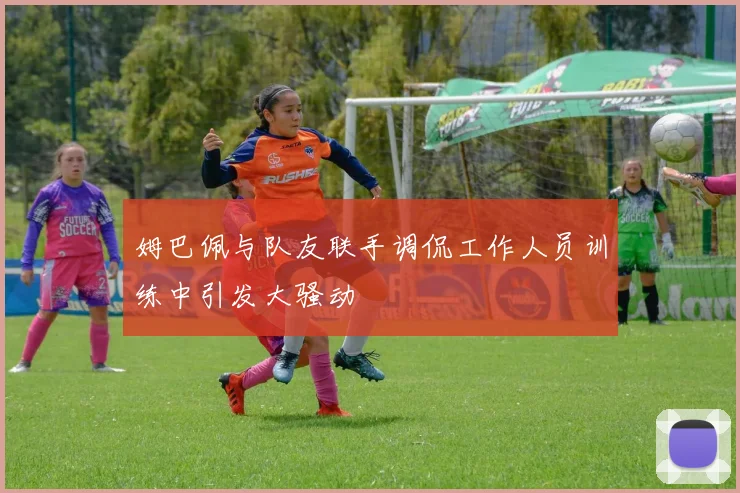 姆巴佩与队友联手调侃工作人员训练中引发大骚动