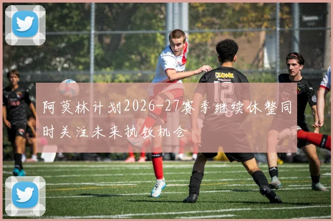 阿莫林计划2026-27赛季继续休整同时关注未来执教机会