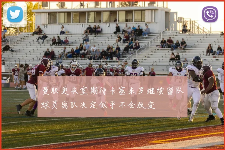 曼联更衣室期待卡塞米罗继续留队球员离队决定似乎不会改变