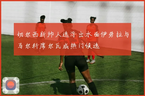 切尔西新帅人选浮出水面伊劳拉与马尔科席尔瓦成热门候选