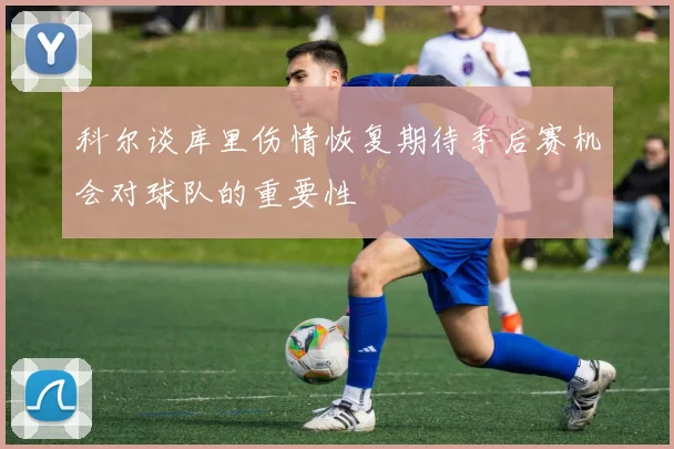 科尔谈库里伤情恢复期待季后赛机会对球队的重要性
