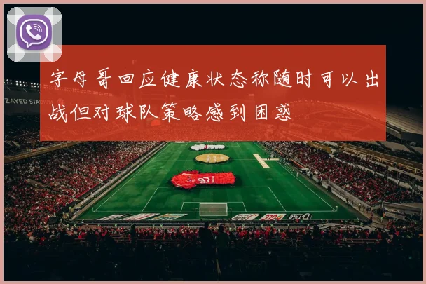 字母哥回应健康状态称随时可以出战但对球队策略感到困惑