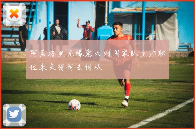 阿莱格里无缘意大利国家队主帅职位未来将何去何从
