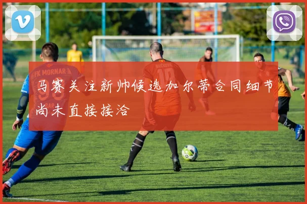 马赛关注新帅候选加尔蒂合同细节尚未直接接洽