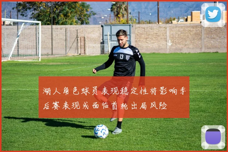 湖人角色球员表现稳定性将影响季后赛表现或面临首轮出局风险