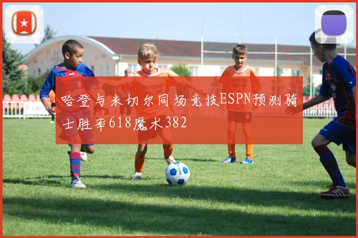 哈登与米切尔同场竞技ESPN预测骑士胜率618魔术382