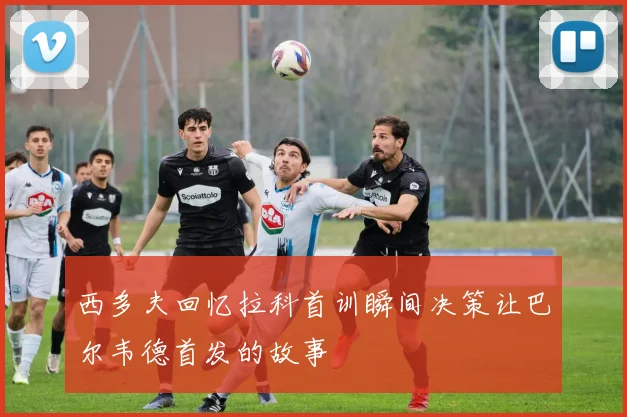 西多夫回忆拉科首训瞬间决策让巴尔韦德首发的故事