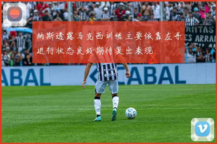 纳斯透露马克西训练主要依靠左手进行状态良好期待复出表现