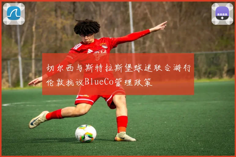 切尔西与斯特拉斯堡球迷联合游行伦敦抗议BlueCo管理政策