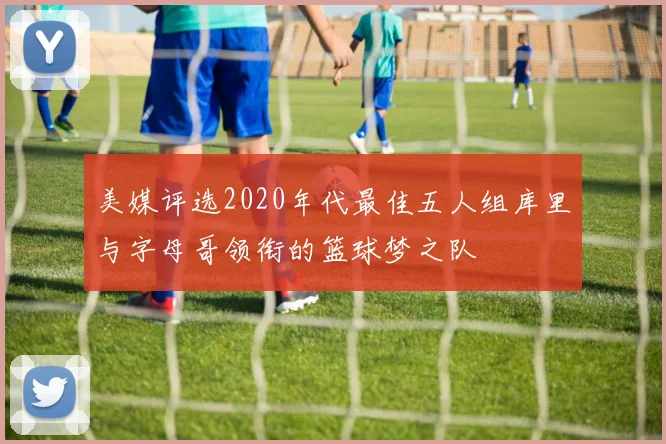 美媒评选2020年代最佳五人组库里与字母哥领衔的篮球梦之队