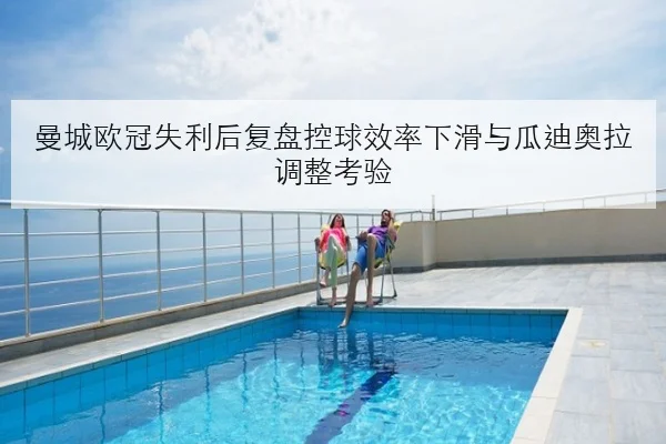 曼城欧冠失利后复盘控球效率下滑与瓜迪奥拉调整考验